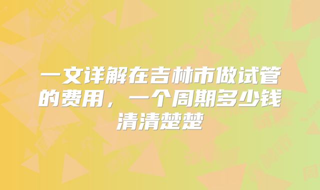 一文详解在吉林市做试管的费用，一个周期多少钱清清楚楚