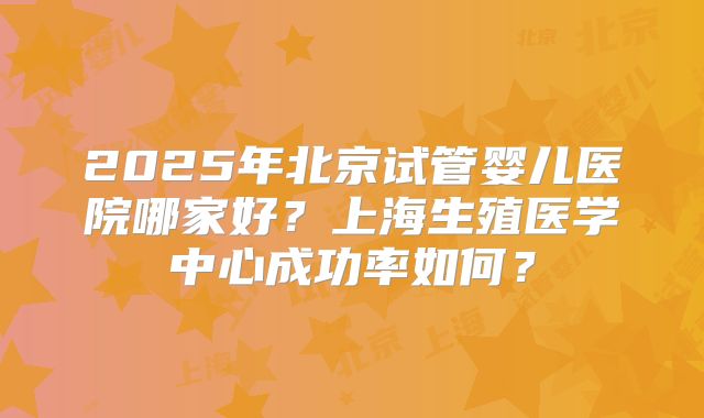 2025年北京试管婴儿医院哪家好？上海生殖医学中心成功率如何？