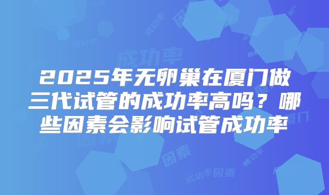 2025年无卵巢在厦门做三代试管的成功率高吗？哪些因素会影响试管成功率