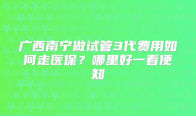 广西南宁做试管3代费用如何走医保?哪里好一看便知
