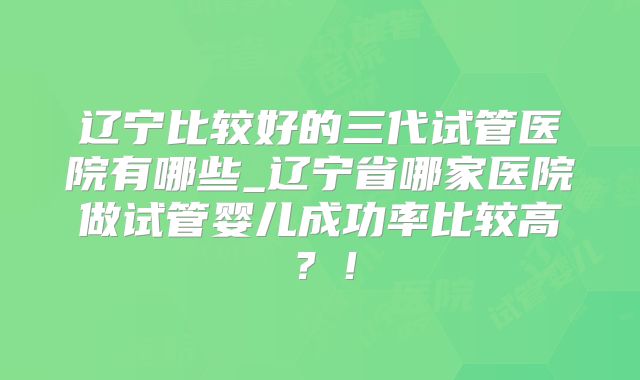 辽宁比较好的三代试管医院有哪些_辽宁省哪家医院做试管婴儿成功率比较高?!