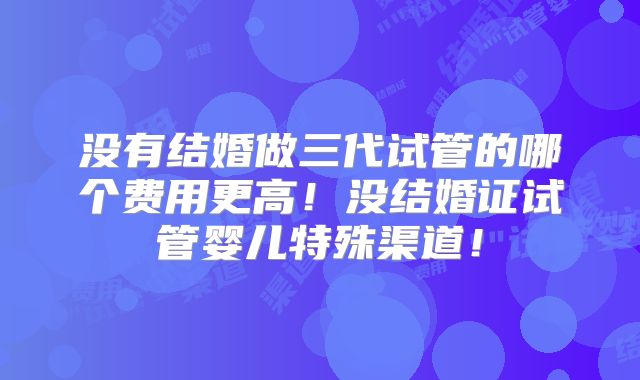 没有结婚做三代试管的哪个费用更高！没结婚证试管婴儿特殊渠道！