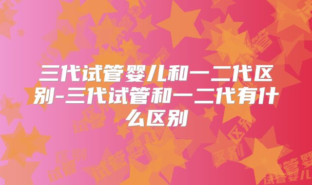 三代试管婴儿和一二代区别-三代试管和一二代有什么区别
