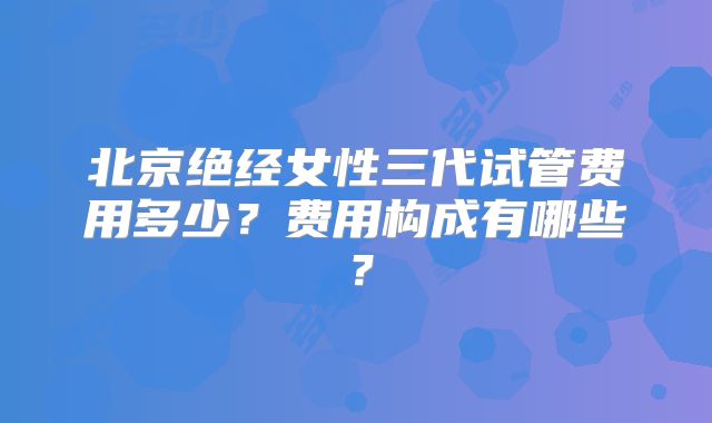 北京绝经女性三代试管费用多少？费用构成有哪些？