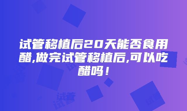 试管移植后20天能否食用醋,做完试管移植后,可以吃醋吗!