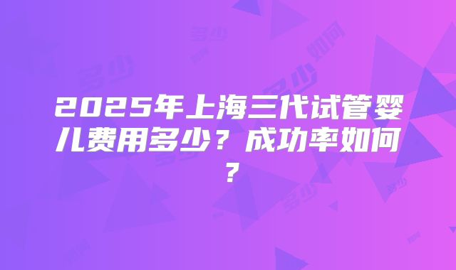 2025年上海三代试管婴儿费用多少？成功率如何？