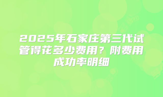 2025年石家庄第三代试管得花多少费用？附费用成功率明细