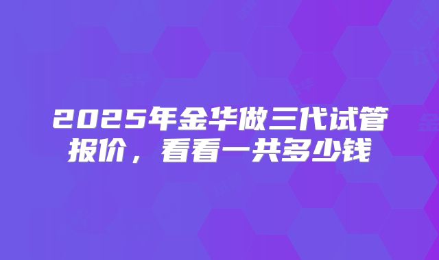 2025年金华做三代试管报价,看看一共多少钱