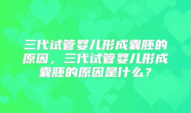三代试管婴儿形成囊胚的原因，三代试管婴儿形成囊胚的原因是什么？