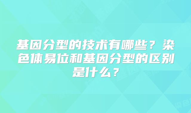 基因分型的技术有哪些？染色体易位和基因分型的区别是什么？
