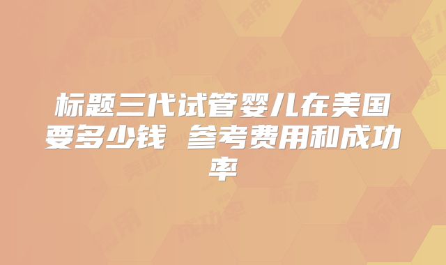 标题三代试管婴儿在美国要多少钱 参考费用和成功率