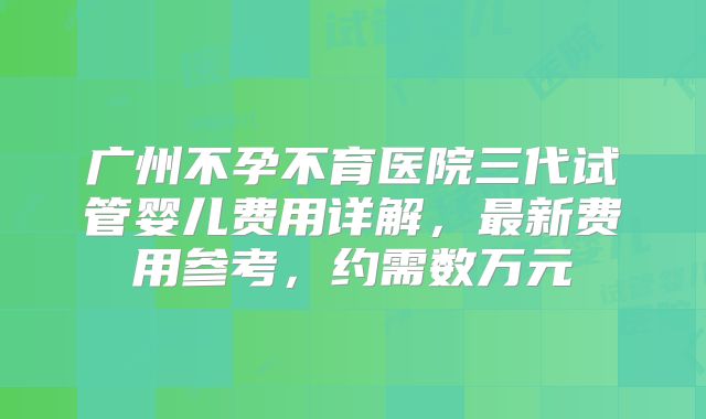 广州不孕不育医院三代试管婴儿费用详解,最新费用参考,约需数万元