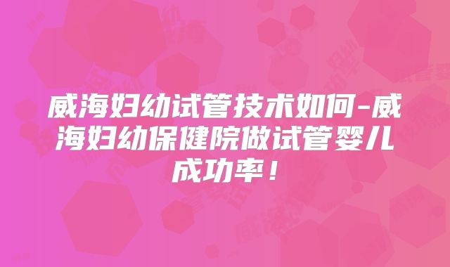 威海妇幼试管技术如何-威海妇幼保健院做试管婴儿成功率!