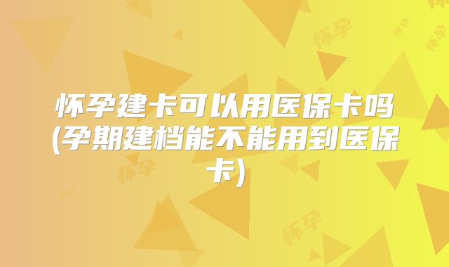 怀孕建卡可以用医保卡吗(孕期建档能不能用到医保卡)