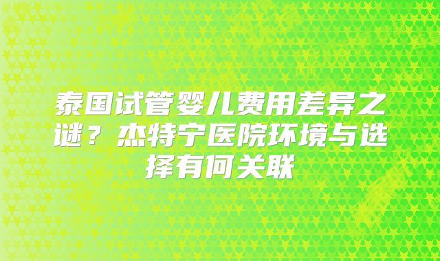 泰国试管婴儿费用差异之谜？杰特宁医院环境与选择有何关联
