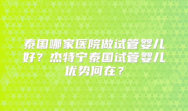 泰国哪家医院做试管婴儿好?杰特宁泰国试管婴儿优势何在?