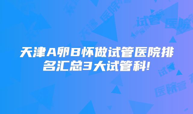 天津A卵B怀做试管医院排名汇总3大试管科!
