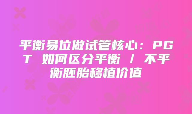 平衡易位做试管核心：PGT 如何区分平衡 / 不平衡胚胎移植价值