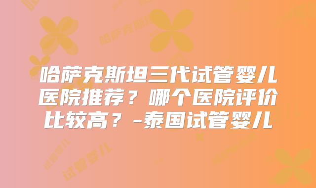 哈萨克斯坦三代试管婴儿医院推荐？哪个医院评价比较高？-泰国试管婴儿