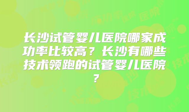 长沙试管婴儿医院哪家成功率比较高？长沙有哪些技术领跑的试管婴儿医院？