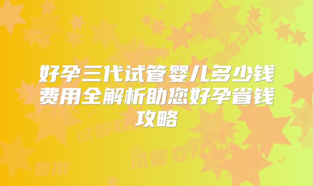 好孕三代试管婴儿多少钱费用全解析助您好孕省钱攻略