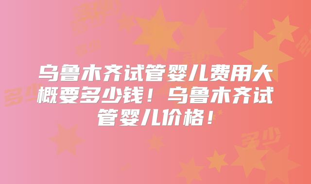 乌鲁木齐试管婴儿费用大概要多少钱！乌鲁木齐试管婴儿价格！