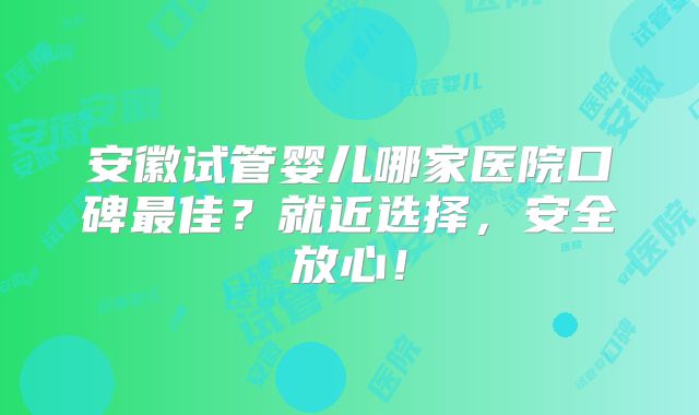 安徽试管婴儿哪家医院口碑最佳？就近选择，安全放心！