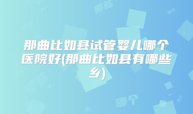 那曲比如县试管婴儿哪个医院好(那曲比如县有哪些乡)