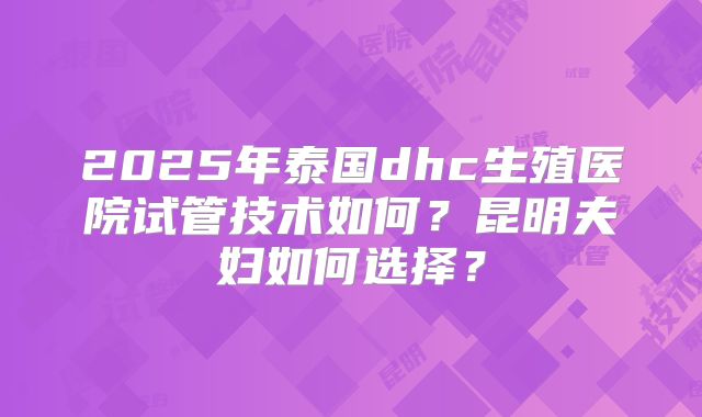 2025年泰国dhc生殖医院试管技术如何？昆明夫妇如何选择？