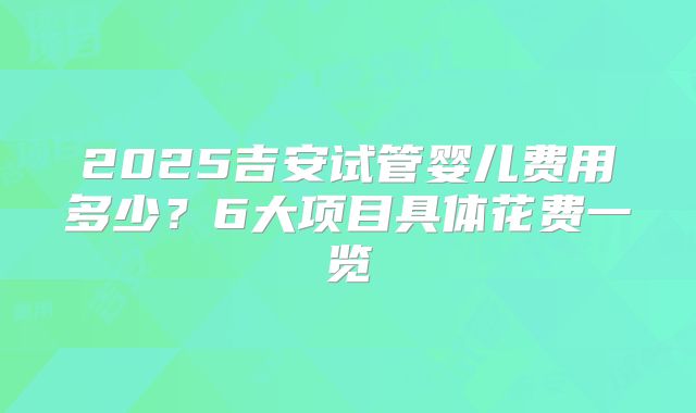 2025吉安试管婴儿费用多少？6大项目具体花费一览