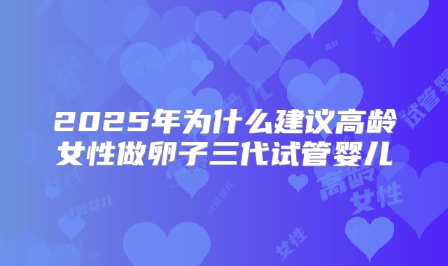 2025年为什么建议高龄女性做卵子三代试管婴儿