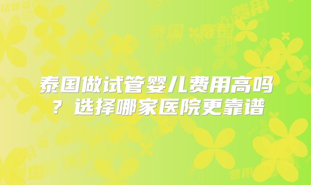 泰国做试管婴儿费用高吗？选择哪家医院更靠谱