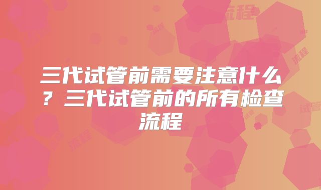 三代试管前需要注意什么?三代试管前的所有检查流程
