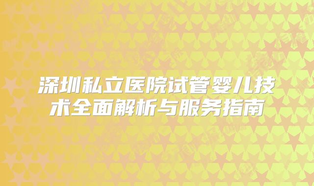 深圳私立医院试管婴儿技术全面解析与服务指南