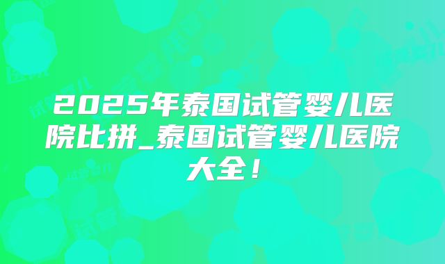 2025年泰国试管婴儿医院比拼_泰国试管婴儿医院大全!