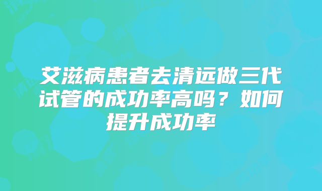 艾滋病患者去清远做三代试管的成功率高吗？如何提升成功率