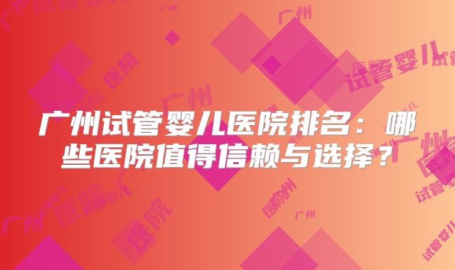 广州试管婴儿医院排名:哪些医院值得信赖与选择?