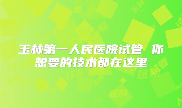 玉林第一人民医院试管 你想要的技术都在这里