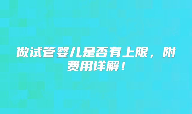 做试管婴儿是否有上限,附费用详解!