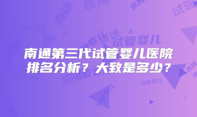 南通第三代试管婴儿医院排名分析？大致是多少？
