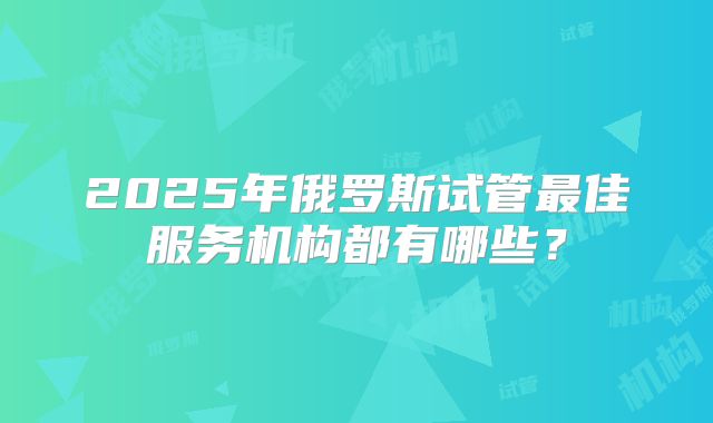 2025年俄罗斯试管最佳服务机构都有哪些？