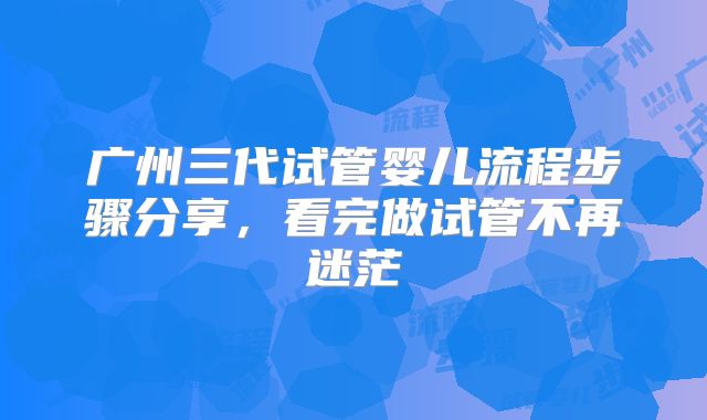 广州三代试管婴儿流程步骤分享，看完做试管不再迷茫