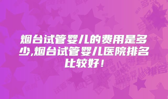 烟台试管婴儿的费用是多少,烟台试管婴儿医院排名比较好！