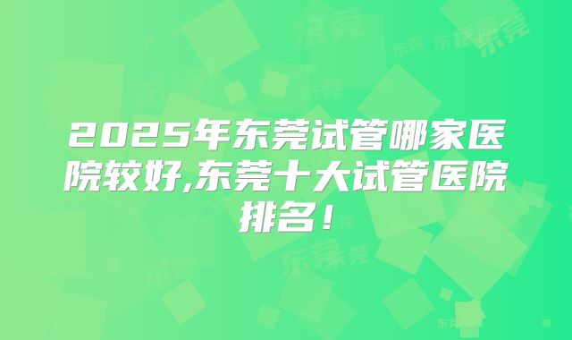 2025年东莞试管哪家医院较好,东莞十大试管医院排名！