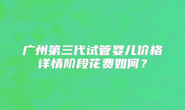 广州第三代试管婴儿价格详情阶段花费如何？