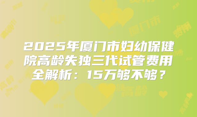 2025年厦门市妇幼保健院高龄失独三代试管费用全解析：15万够不够？