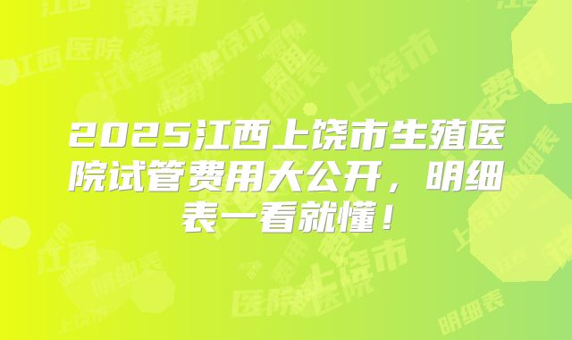 2025江西上饶市生殖医院试管费用大公开，明细表一看就懂！
