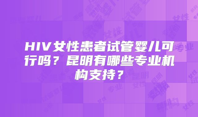 HIV女性患者试管婴儿可行吗？昆明有哪些专业机构支持？