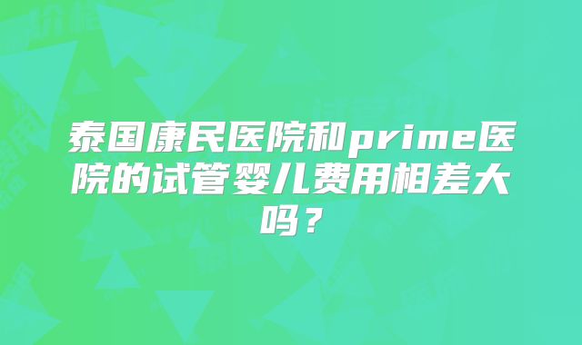 泰国康民医院和prime医院的试管婴儿费用相差大吗？