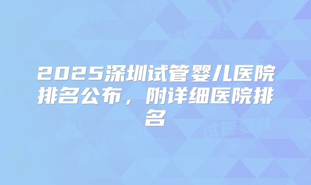 2025深圳试管婴儿医院排名公布，附详细医院排名